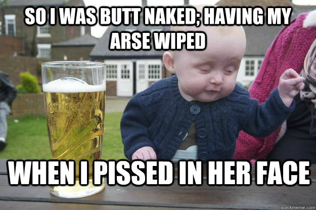 so i was butt naked; having my arse wiped when i pissed in her face  drunk baby