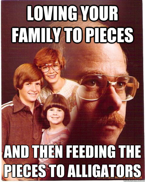 loving your family to pieces and then feeding the pieces to alligators
  Vengeance Dad