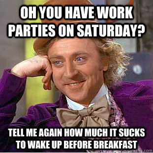 Oh you have work parties on Saturday? Tell me again how much it sucks to wake up before breakfast  Condescending Wonka