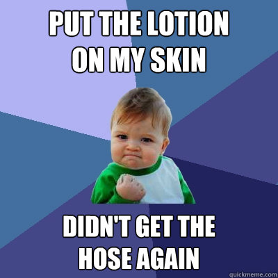 Put the lotion 
on my skin Didn't get the 
hose again  Success Kid