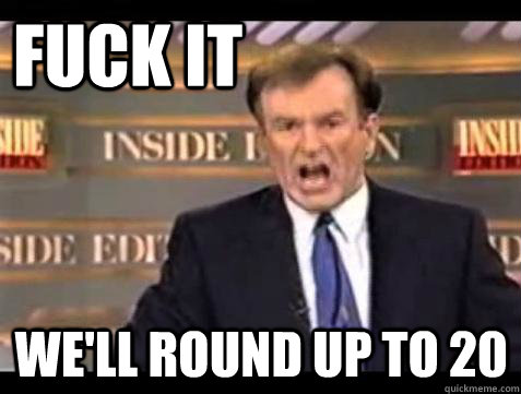 FUCK IT WE'll Round up to 20  Fuck it
