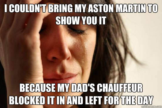 I couldn't bring my Aston Martin to show you it because my dad's chauffeur blocked it in and left for the day  First World Problems