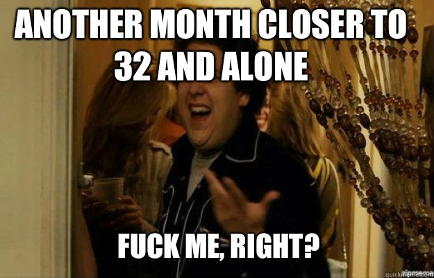 Another month closer to 32 and alone FUCK ME, RIGHT?  fuck me right