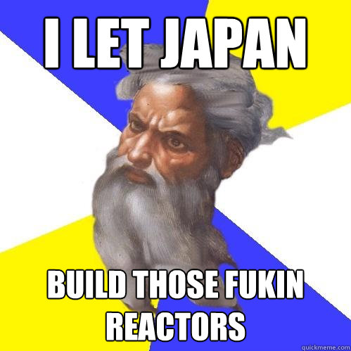 I let Japan  build those fukin reactors  Advice God