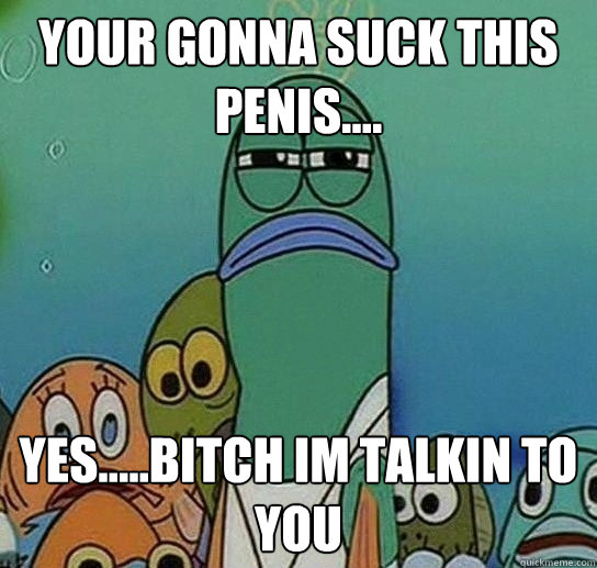 YOUR GONNA SUCK THIS PENIS.... YES.....BITCH IM TALKIN TO YOU   Serious fish SpongeBob