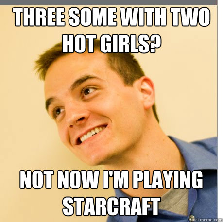 Three some with two hot girls? Not now I'm playing Starcraft  3sum