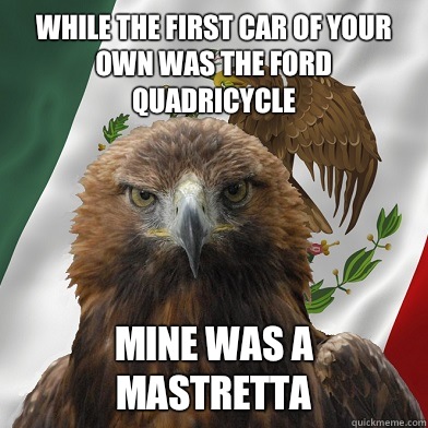 While the first car of your own was the ford quadricycle Mine was a mastretta - While the first car of your own was the ford quadricycle Mine was a mastretta  Mexican Pride Eagle