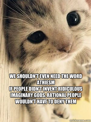 we shouldn't even need the word athiesm
if people didn't invent ridiculous imaginary gods, rational people wouldn't have to deny them - we shouldn't even need the word athiesm
if people didn't invent ridiculous imaginary gods, rational people wouldn't have to deny them  Misc