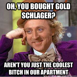Oh, You bought Gold Schlager? Aren't you just the coolest bitch in our apartment  Psychotic Willy Wonka