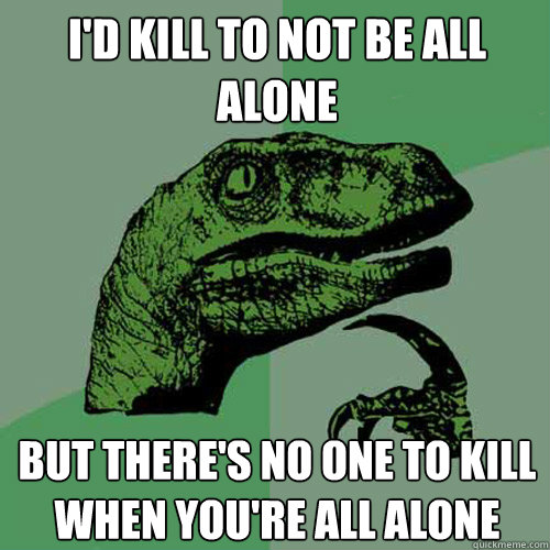 I'd kill to not be all alone but there's no one to kill when you're all alone  Philosoraptor