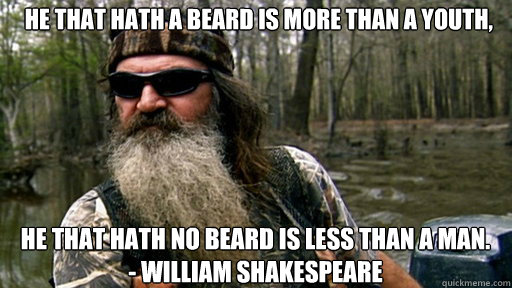  He that hath a beard is more than a youth, he that hath no beard is less than a man. 
- William Shakespeare -  He that hath a beard is more than a youth, he that hath no beard is less than a man. 
- William Shakespeare  Phil duck dynasty