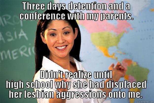 THREE DAYS DETENTION AND A CONFERENCE WITH MY PARENTS. DIDN'T REALIZE UNTIL HIGH SCHOOL WHY SHE HAD DISPLACED HER LESBIAN AGGRESSIONS ONTO ME.  Unhelpful High School Teacher