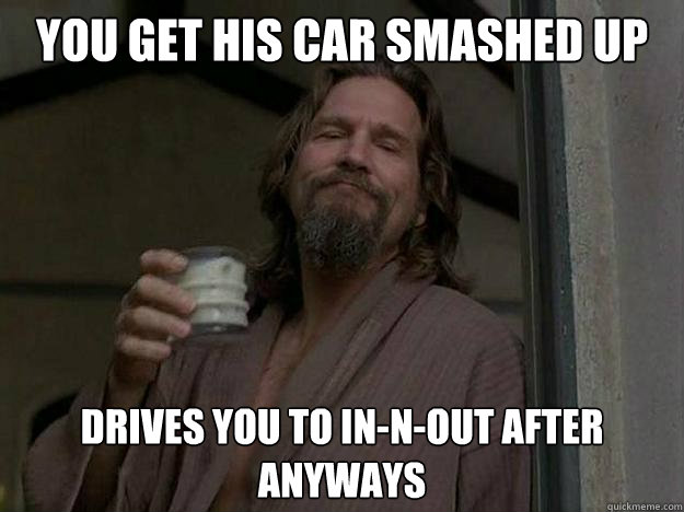 You get his car smashed up by a guy with a crowbar Drives you to In-N-Out after anyways  