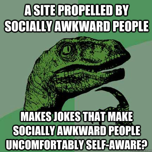 A site propelled by socially awkward people makes jokes that make socially awkward people uncomfortably self-aware? - A site propelled by socially awkward people makes jokes that make socially awkward people uncomfortably self-aware?  Philosoraptor