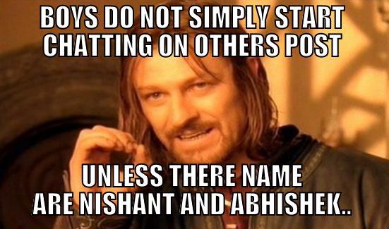 BOYS DO NOT SIMPLY START CHATTING ON OTHERS POST UNLESS THERE NAME ARE NISHANT AND ABHISHEK.. Boromir