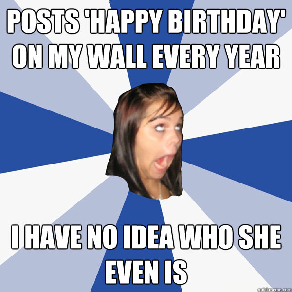 posts 'happy birthday' on my wall every year i have no idea who she even is  Annoying Facebook Girl