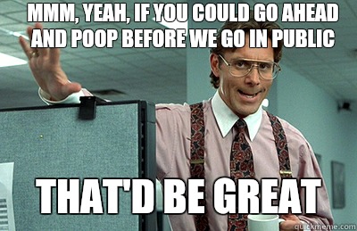 Mmm, yeah, if you could go ahead and poop before we go in public that'd be great  Office Space