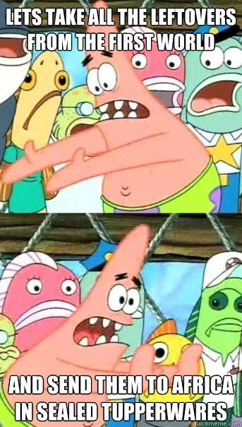 Lets take all the leftovers from the first world And send them to africa in sealed tupperwares  Push it somewhere else Patrick