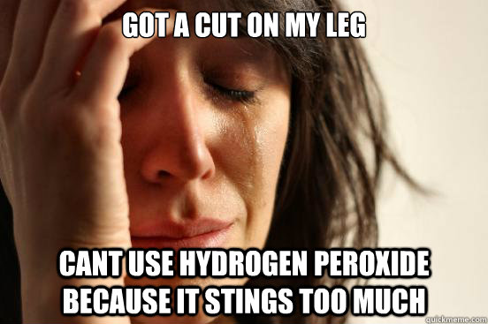 got a cut on my leg cant use hydrogen peroxide because it stings too much  First World Problems