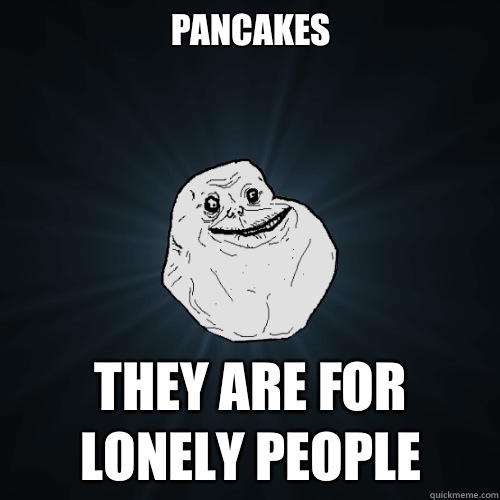 Pancakes

 They are for lonely people  Forever Alone