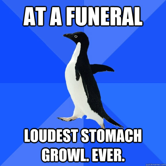 At a funeral Loudest stomach growl. EVer.  Socially Awkward Penguin