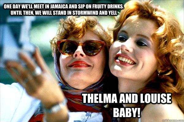 One day we'll meet in Jamaica and sip on fruity drinks. Until then, we will stand in Stormwind and yell THELMA AND LOUISE BABY! - One day we'll meet in Jamaica and sip on fruity drinks. Until then, we will stand in Stormwind and yell THELMA AND LOUISE BABY!  Thelma and Louise