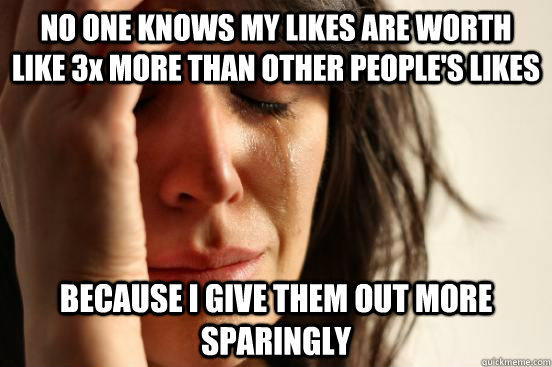 NO ONE KNOWS MY LIKES ARE WORTH LIKE 3x MORE THAN OTHER PEOPLE'S LIKES BECAUSE I GIVE THEM OUT MORE SPARINGLY  First World Problems
