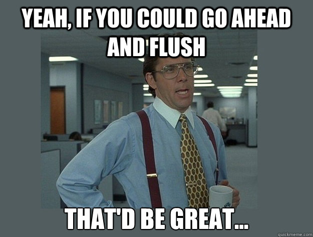 Yeah, if you could go ahead and flush  That'd be great...  Office Space Lumbergh