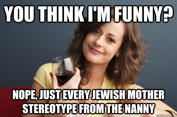You think i'm funny? Nope, just every jewish mother stereotype from the nanny  Forever Resentful Mother
