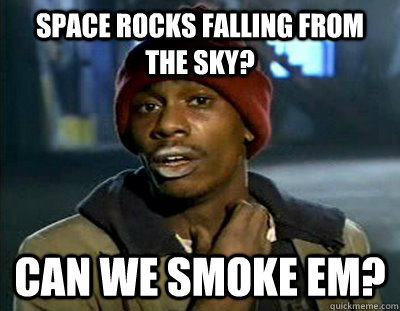 Space rocks falling from the sky? Can we smoke em?  Tyrone Biggums