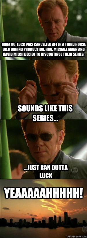 Horatio, Luck was Cancelled After a third horse died during production, HBO, Michael Mann and David Milch decide to discontinue their series. sounds like this series... ...just ran outta luck YEAAAAAHHHHH! - Horatio, Luck was Cancelled After a third horse died during production, HBO, Michael Mann and David Milch decide to discontinue their series. sounds like this series... ...just ran outta luck YEAAAAAHHHHH!  CSI Miami Style