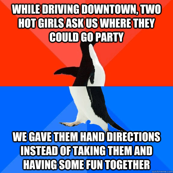 while driving downtown, two hot girls ask us where they could go party We gave them hand directions instead of taking them and having some fun together  Socially Awesome Awkward Penguin