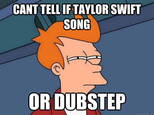 cant tell if taylor swift song Or dubstep  Futurama Fry