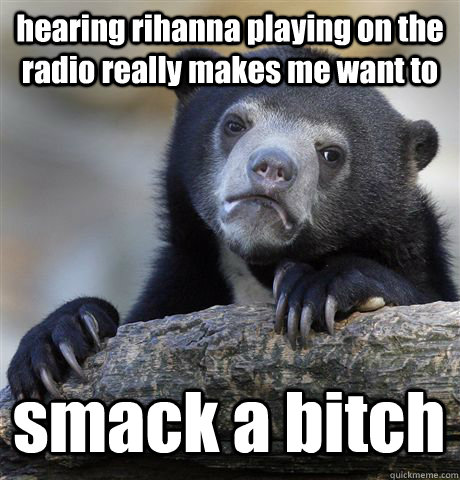 hearing rihanna playing on the radio really makes me want to smack a bitch  Confession Bear