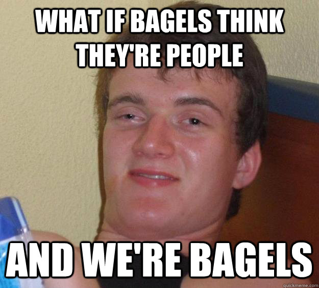 What if bagels think they're people and we're bagels  10 Guy