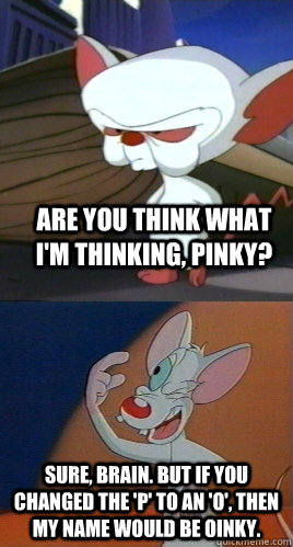 Are you think what I'm thinking, Pinky? Sure, Brain. But if you changed the 'P' to an 'O', then my name would be Oinky. - Are you think what I'm thinking, Pinky? Sure, Brain. But if you changed the 'P' to an 'O', then my name would be Oinky.  Pinky and the Brain