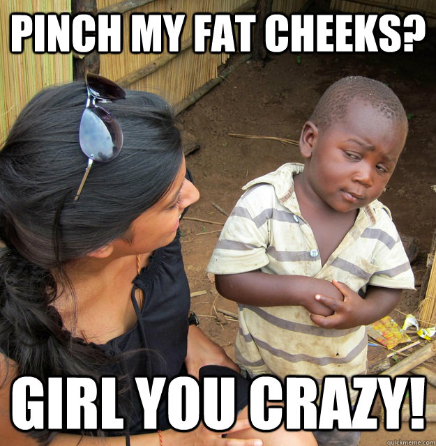 pinch my fat cheeks?  girl you crazy!   Skeptical 3rd World Kid
