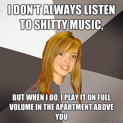 I don't always listen to shitty music,  but when I do, I play it on full volume in the apartment above you - I don't always listen to shitty music,  but when I do, I play it on full volume in the apartment above you  Musically Oblivious 8th Grader