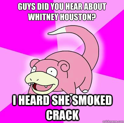 guys did you hear about whitney houston? i heard she smoked crack  Slowpoke