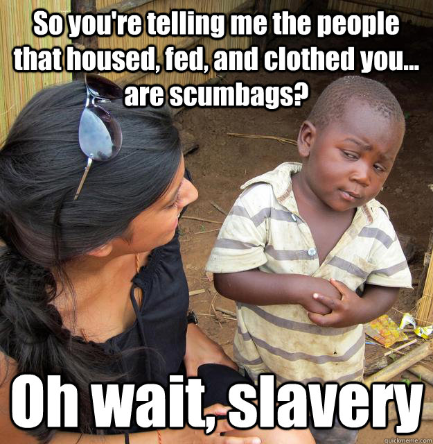 So you're telling me the people that housed, fed, and clothed you... are scumbags? Oh wait, slavery  3rd World Skeptical Child
