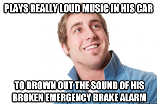 Plays really loud music in his car To drown out the sound of his broken emergency brake alarm  Misunderstood Douchebag