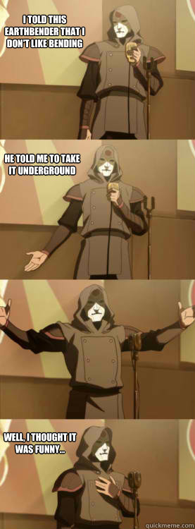 I TOLD THIS EARTHBENDER THAT I DON'T LIKE BENDING HE TOLD ME TO TAKE IT UNDERGROUND WELL, I THOUGHT IT WAS FUNNY...  Comedy Amon