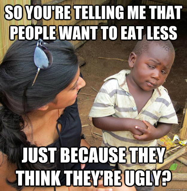 So you're telling me that people want to eat less just because they think they're ugly? - So you're telling me that people want to eat less just because they think they're ugly?  Skeptical 3rd world kid will run for president