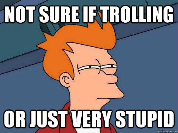 Not sure if trolling Or just very stupid  Futurama Fry