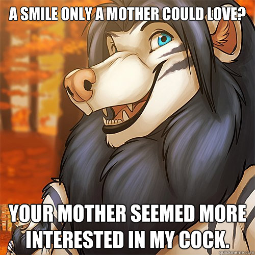 A smile only a mother could love? Your mother seemed more interested in my cock.  