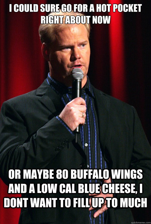 i could sure go for a hot pocket right about now or maybe 80 buffalo wings and a low cal blue cheese, i dont want to fill up to much - i could sure go for a hot pocket right about now or maybe 80 buffalo wings and a low cal blue cheese, i dont want to fill up to much  Jim Gaffigan