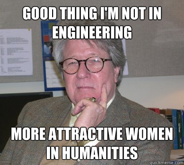 Good thing I'm not in Engineering More attractive women in humanities  Humanities Professor