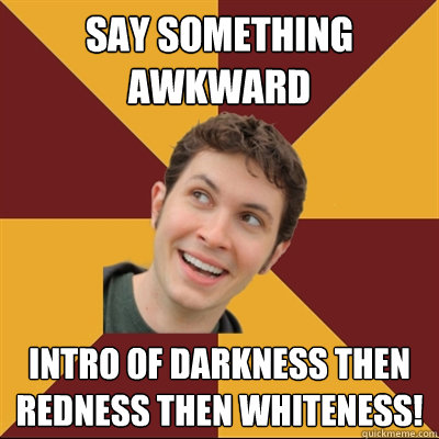 Say something awkward Intro of darkness then redness then whiteness!  Tobuscus
