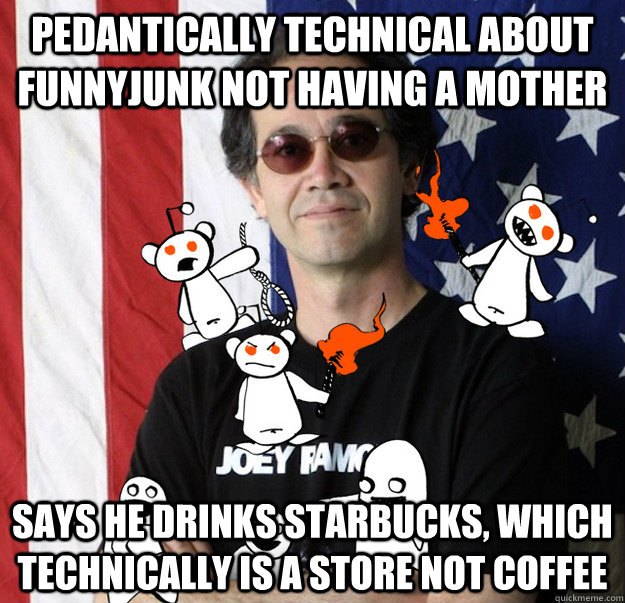 Pedantically technical about FunnyJunk not having a mother Says he drinks Starbucks, which technically is a store not coffee - Pedantically technical about FunnyJunk not having a mother Says he drinks Starbucks, which technically is a store not coffee  Scumbag Charles Carreon funnyjunk lawyer