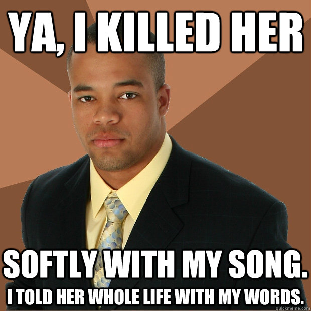 Ya, I killed her I told her whole life with my words. Softly with my song.  Successful Black Man